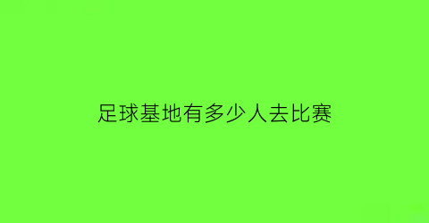 足球基地有多少人去比赛(足球场有多少亩地)