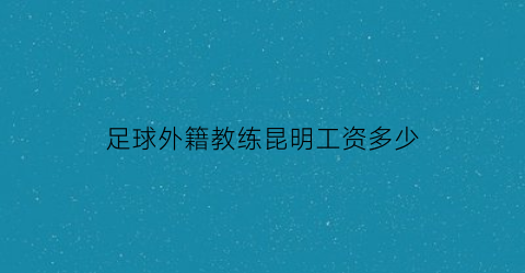 足球外籍教练昆明工资多少(在中国执教的外籍足球教练)