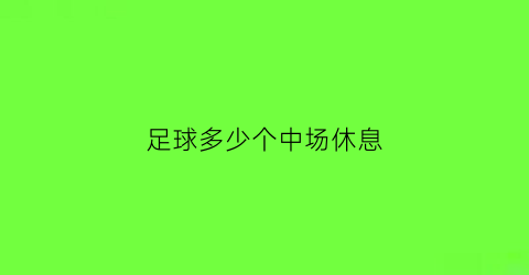 足球多少个中场休息(足球中场休息不超过多少分钟)