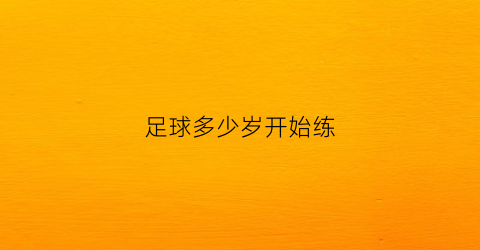 足球多少岁开始练(足球多少岁开始练合适)