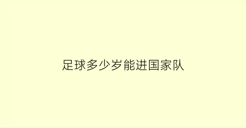 足球多少岁能进国家队(足球运动员多大年龄可以为国家队出战)