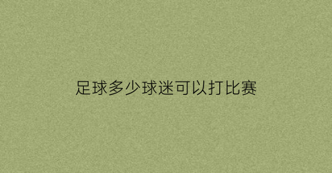 足球多少球迷可以打比赛(足球要多少人才可以上场)