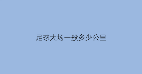 足球大场一般多少公里(足球大场一般多少公里打)