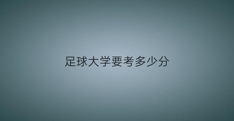 足球大学要考多少分(足球大学怎么考)