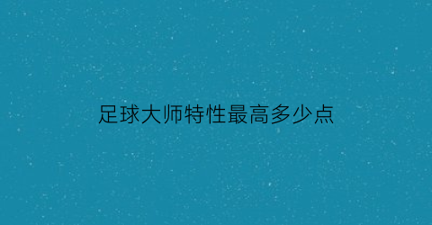 足球大师特性最高多少点(足球大师特性自定义卡怎么用)