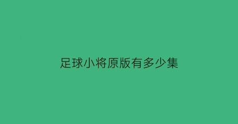 足球小将原版有多少集(足球小将128集和52集内容)