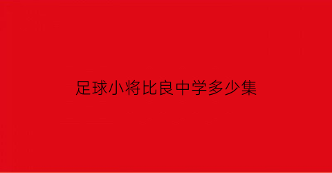 足球小将比良中学多少集(足球小将中学实力排名)