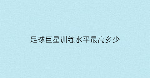 足球巨星训练水平最高多少(足球巨星训练水平最高多少岁)