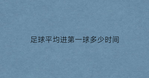 足球平均进第一球多少时间(足球平均进第一球多少时间完成)