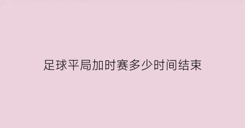 足球平局加时赛多少时间结束(足球比赛平局加时赛多少分钟)