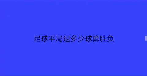 足球平局退多少球算胜负(足球平局退本金吗)