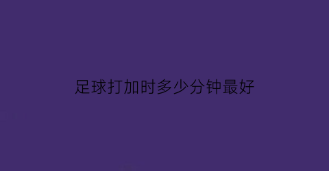 足球打加时多少分钟最好(足球加时一般多少分钟)