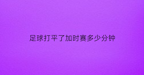 足球打平了加时赛多少分钟(足球比赛打平加时赛多长时间)