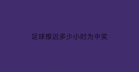 足球推迟多少小时为中奖(足球推迟的比赛怎么算36小时)