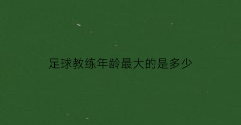 足球教练年龄最大的是多少(足球教练最高年薪是多少)