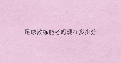 足球教练能考吗现在多少分(足球教练能考吗现在多少分及格)