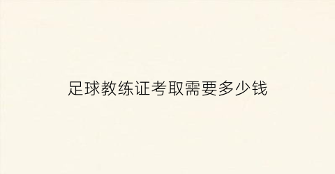 足球教练证考取需要多少钱(足球教练证报考费用)