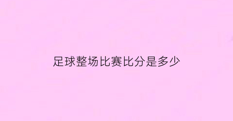 足球整场比赛比分是多少(足球整场比赛比分是多少啊)