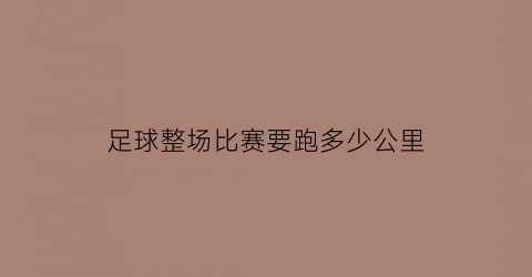 足球整场比赛要跑多少公里(足球赛全场最多几分钟)