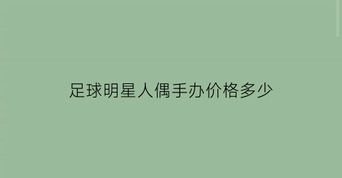 足球明星人偶手办价格多少(足球运动员手办)