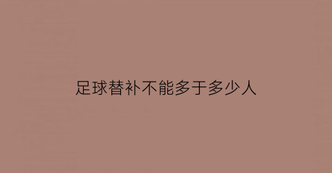 足球替补不能多于多少人(足球比赛各队替补队员不能超过几人)