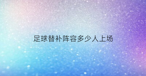 足球替补阵容多少人上场(足球替补有机会上场吗)