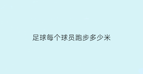 足球每个球员跑步多少米(足球运动员每场跑动距离)