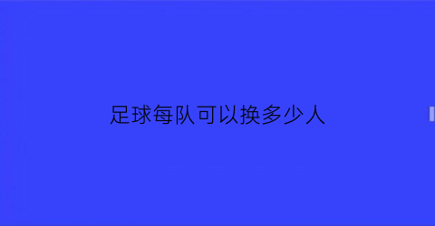 足球每队可以换多少人(足球每队可以换多少人上场)