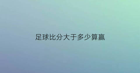 足球比分大于多少算赢(足球比分一般多少)