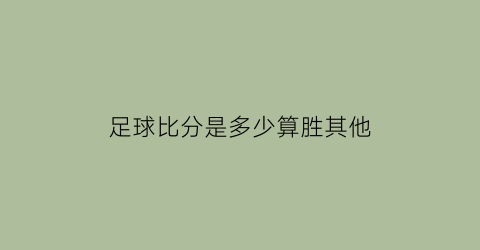 足球比分是多少算胜其他(足球比分是什么意思)