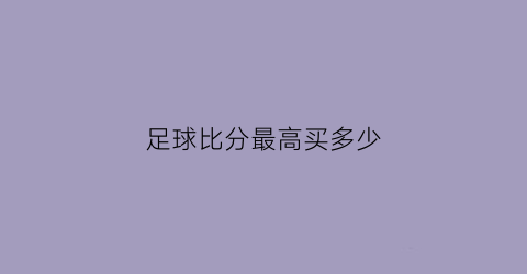 足球比分最高买多少(足球比分可以全买吗)