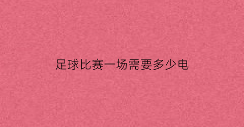 足球比赛一场需要多少电(一场足球比赛消耗多少卡路里)