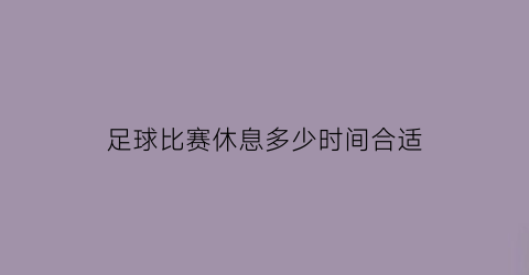 足球比赛休息多少时间合适(足球比赛常规时间是多少分钟)