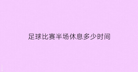 足球比赛半场休息多少时间(足球比赛半场休息多少时间合适)