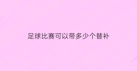 足球比赛可以带多少个替补(足球比赛可以带多少个替补进去)