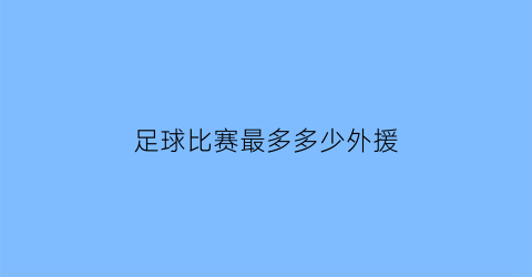 足球比赛最多多少外援(足球最多上几个外援)