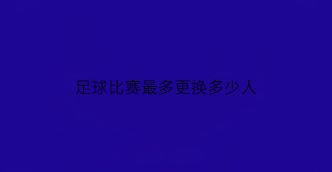 足球比赛最多更换多少人(一场足球比赛最多可以更换几名球员)