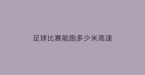 足球比赛能跑多少米高速(足球比赛最多跑多少公里)