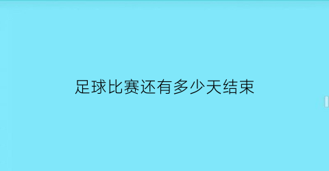 足球比赛还有多少天结束(足球比赛结束了吗)