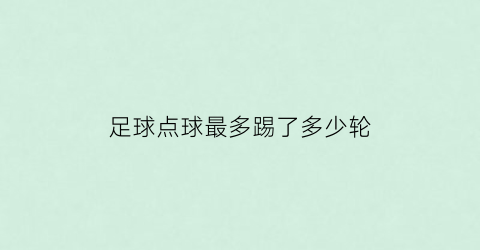 足球点球最多踢了多少轮(足球点球最多踢了多少轮算赢)