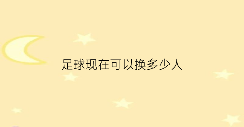 足球现在可以换多少人(现在足球可以换5个人吗)