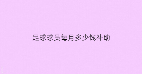 足球球员每月多少钱补助(国家队足球员一般一个月多少工资)