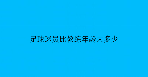 足球球员比教练年龄大多少(足球教练员年龄限制)