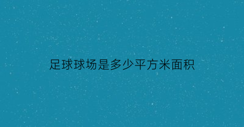 足球球场是多少平方米面积(足球场是多少平方公里)