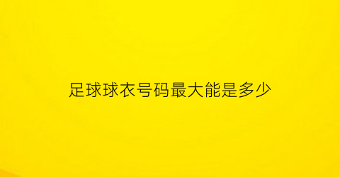 足球球衣号码最大能是多少(足球衣号码哪些好)