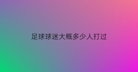 足球球迷大概多少人打过(足球球迷大概多少人打过球)