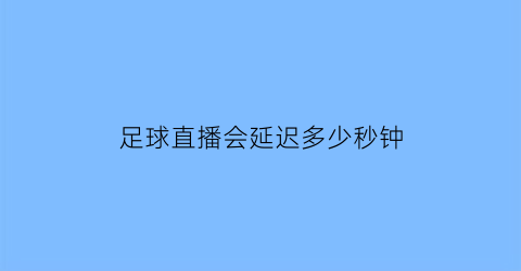 足球直播会延迟多少秒钟(cctv足球直播有没有延迟)