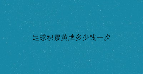 足球积累黄牌多少钱一次(足球积累几张黄牌换一张红牌)