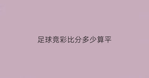 足球竞彩比分多少算平(竞彩足球比分怎样算赢)