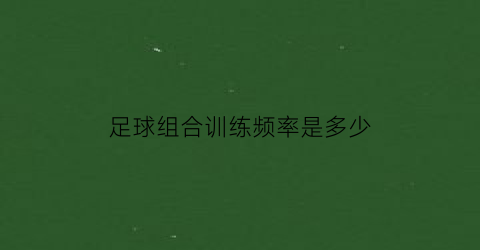 足球组合训练频率是多少(足球组合训练频率是多少啊)